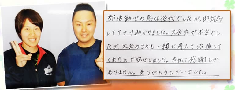 部活動での急な怪我でしたが、即対応して下さり助かりました。大会前でふあんでしたが、大会のことも一緒に考えて治療してくれたので安心しました。本当に感謝しかありません。ありがとうございました。