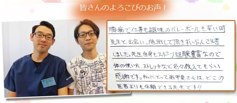 腰痛で仕事も趣味のバレーボールも辛い時先生と出会い、施術して頂きずいぶん改善しました。先生自身もスポーツ経験豊富なので体の使い方、ストレッチなど色々おしえてもらい感謝です。私にとって雨甲斐さんは、どこの医者よりも信頼できる先生です!!