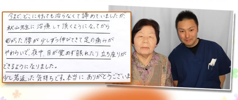 今まで、どこに行っても治らなくて諦めていましたが、秋山先生に治療していただくようになってから曲がった腰が少しずつ伸びてきて足の痛みがやわらいで、夜中、目が覚めずに眠れたり立ち座りができるようになりました。少し若返ったきもちです。本当にありがとうございます。
