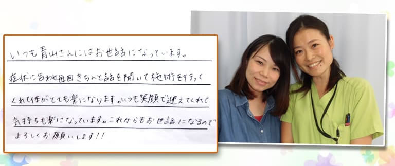 いつも青山さんにはお世話になっています。症状に合わせ毎回きちんと話を聞いて施術を行ってくれて体がとても楽になります。いつも笑顔で迎えてくれて気持ちも楽になっています。これからもお世話になるのでよろしくお願いします!!